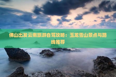 佛山出发云南旅游自驾攻略：玉龙雪山景点与路线推荐