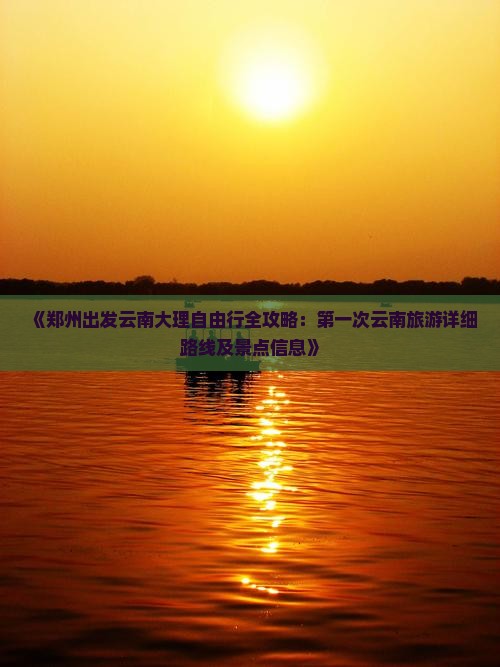 《郑州出发云南大理自由行全攻略：第一次云南旅游详细路线及景点信息》