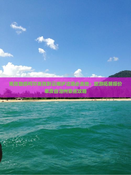 克孜勒苏柯尔克孜到云南泸沽湖必去地：旅游拓展报价单及自治州景点攻略