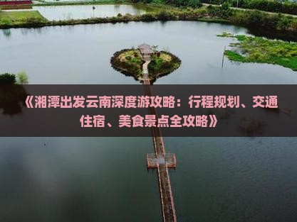 《湘潭出发云南深度游攻略：行程规划、交通住宿、美食景点全攻略》