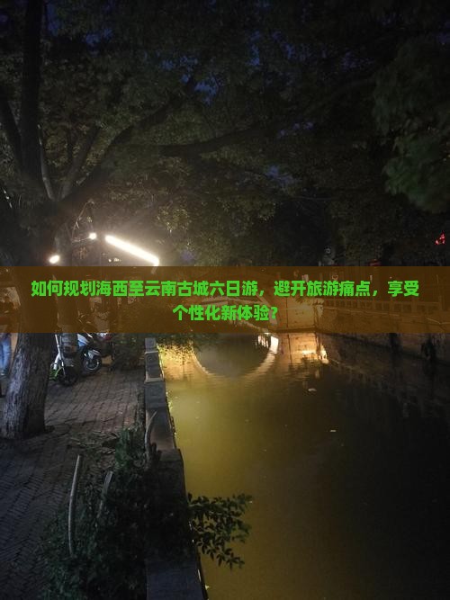 如何规划海西至云南古城六日游，避开旅游痛点，享受个性化新体验？
