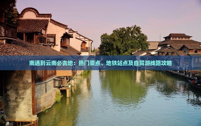 南通到云南必去地：热门景点、地铁站点及自驾游线路攻略