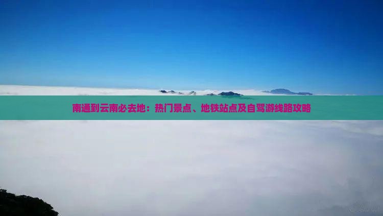 南通到云南必去地：热门景点、地铁站点及自驾游线路攻略