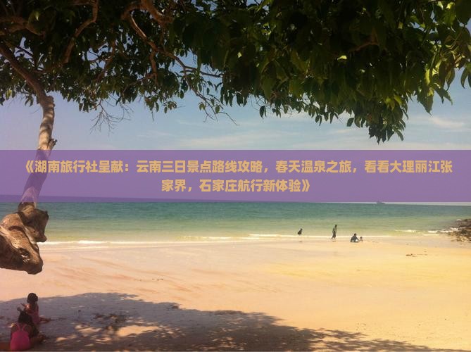 《湖南旅行社呈献：云南三日景点路线攻略，春天温泉之旅，看看大理丽江张家界，石家庄航行新体验》