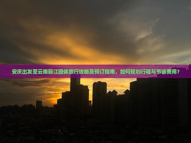 安庆出发至云南丽江团体旅行攻略及预订指南，如何规划行程与节省费用？