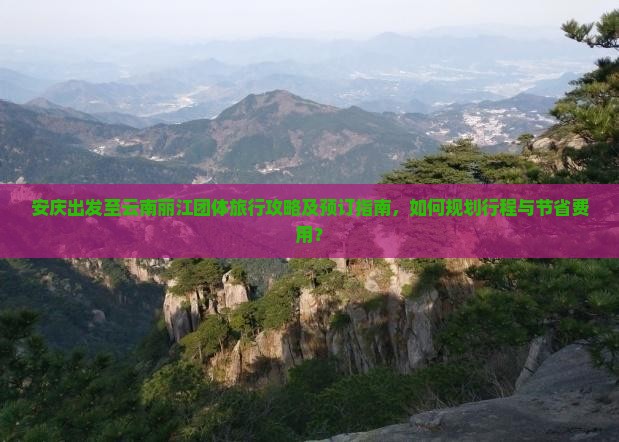 安庆出发至云南丽江团体旅行攻略及预订指南，如何规划行程与节省费用？