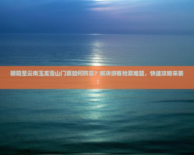 朝阳至云南玉龙雪山门票如何购买？解决游客抢票难题，快速攻略来袭！