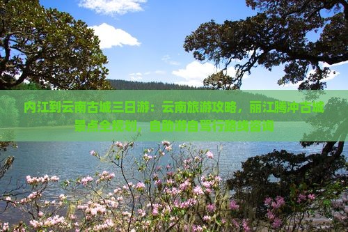内江到云南古城三日游：云南旅游攻略，丽江腾冲古城景点全规划，自助游自驾行路线咨询