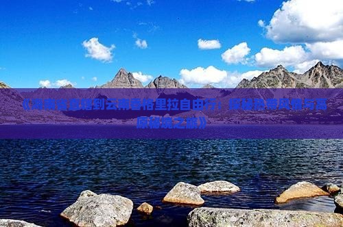 《海南省直辖到云南香格里拉自由行：探秘热带风情与高原秘境之旅》