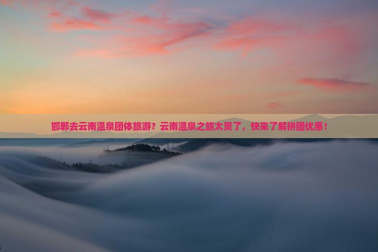 邯郸去云南温泉团体旅游？云南温泉之旅太贵了，快来了解拼团优惠！