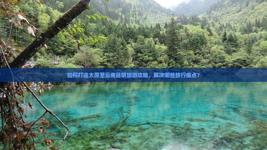 如何打造太原至云南昆明旅游攻略，解决哪些旅行痛点？