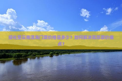 绥化至云南洱海门票价格是多少？如何解决高昂票价痛点？