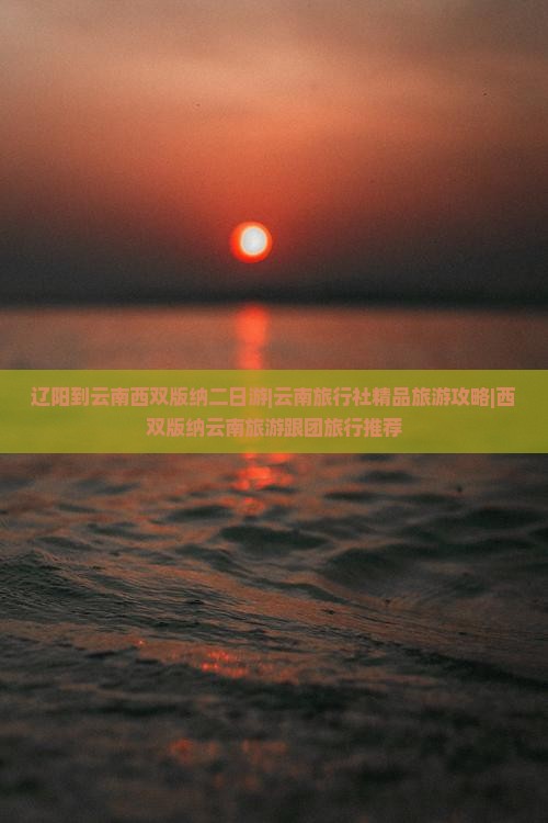 辽阳到云南西双版纳二日游|云南旅行社精品旅游攻略|西双版纳云南旅游跟团旅行推荐