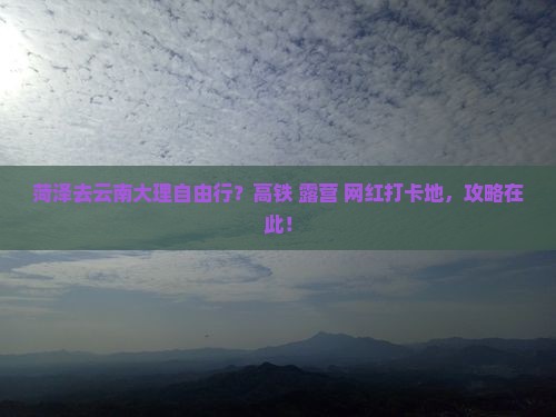 菏泽去云南大理自由行？高铁+露营+网红打卡地，攻略在此！