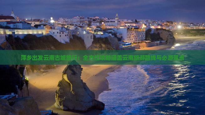 萍乡出发云南古城旅行：全方位攻略涵盖云南旅游路线与必游景点