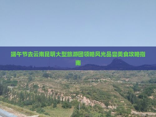 端午节去云南昆明大型旅游团领略风光品尝美食攻略指南