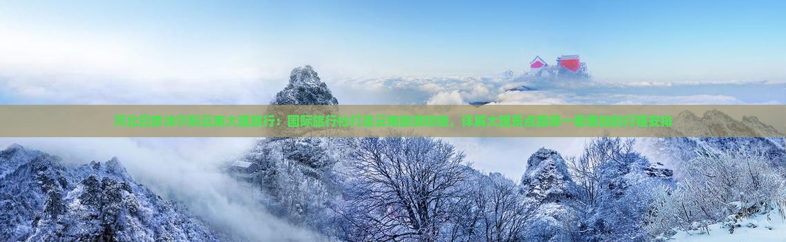 河北巴彦淖尔到云南大理旅行：国际旅行社打造云南旅游攻略，详解大理景点路犀一看便知的行程安排