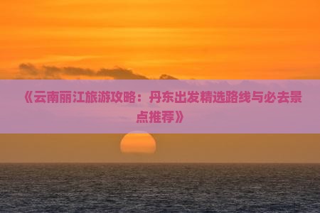 《云南丽江旅游攻略：丹东出发精选路线与必去景点推荐》