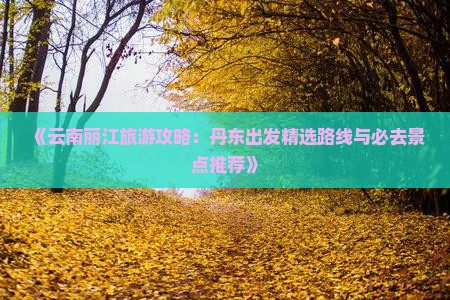 《云南丽江旅游攻略：丹东出发精选路线与必去景点推荐》