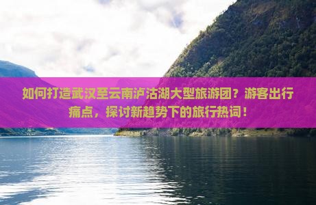 如何打造武汉至云南泸沽湖大型旅游团？游客出行痛点，探讨新趋势下的旅行热词！