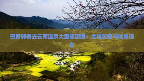 巴音郭楞去云南温泉大型旅游团：全程攻略与优惠信息