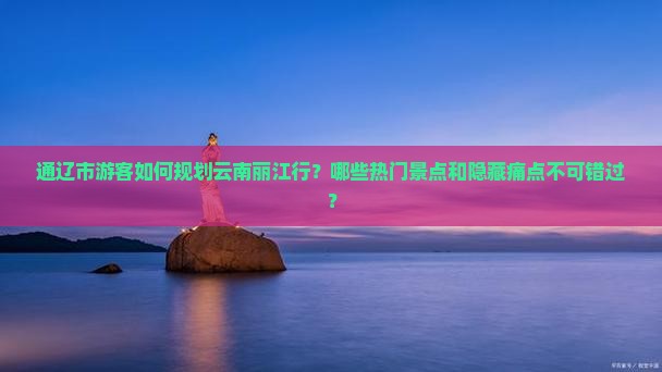 通辽市游客如何规划云南丽江行？哪些热门景点和隐藏痛点不可错过？