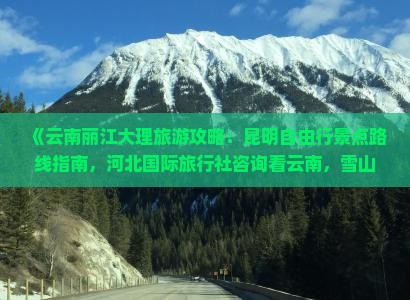 《云南丽江大理旅游攻略：昆明自由行景点路线指南，河北国际旅行社咨询看云南，雪山青旅自由行还是自由选》