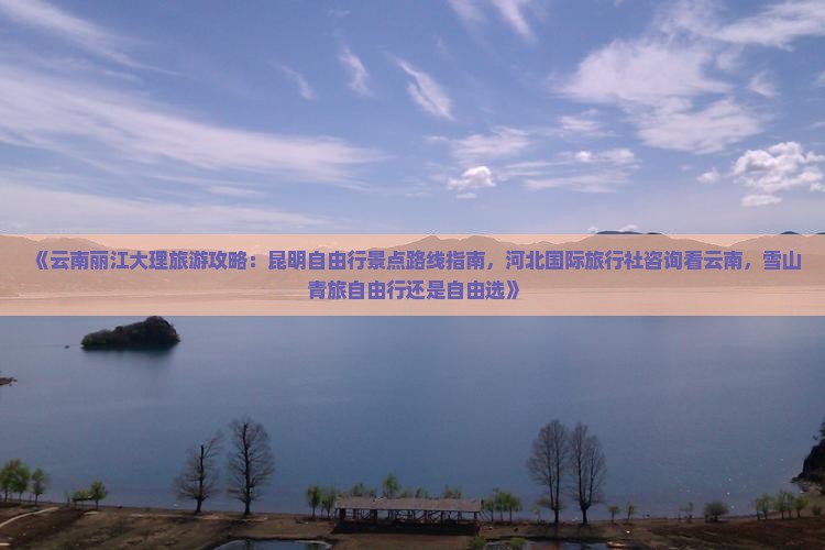 《云南丽江大理旅游攻略：昆明自由行景点路线指南，河北国际旅行社咨询看云南，雪山青旅自由行还是自由选》