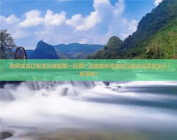如何实现辽阳至云南昆明一日游？深度解析高铁旅行痛点与高效出行新策略！