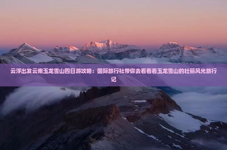 云浮出发云南玉龙雪山四日游攻略：国际旅行社带你去看看看玉龙雪山的壮丽风光旅行记