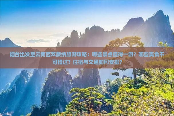 烟台出发至云南西双版纳旅游攻略：哪些景点值得一游？哪些美食不可错过？住宿与交通如何安排？