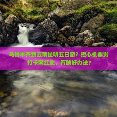 乌鲁木齐到云南昆明五日游？担心机票贵+打卡网红地，有啥好办法？