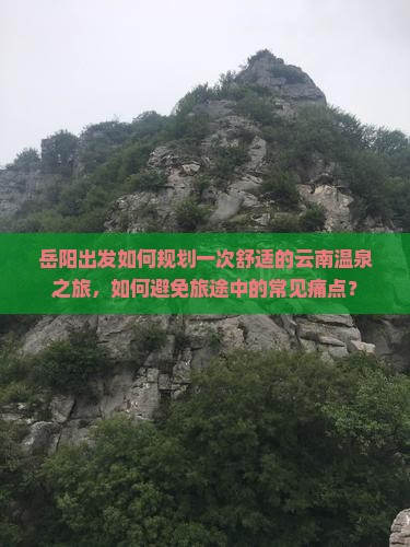 岳阳出发如何规划一次舒适的云南温泉之旅，如何避免旅途中的常见痛点？
