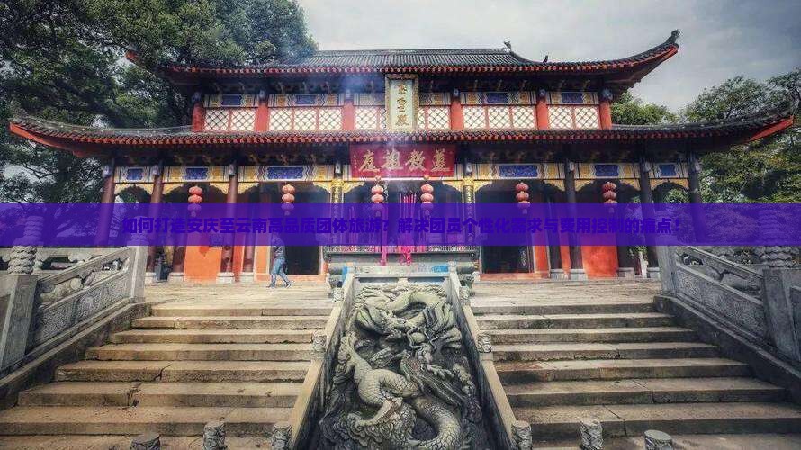 如何打造安庆至云南高品质团体旅游？解决团员个性化需求与费用控制的痛点！