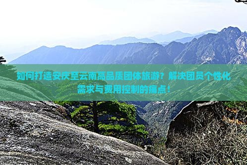 如何打造安庆至云南高品质团体旅游？解决团员个性化需求与费用控制的痛点！