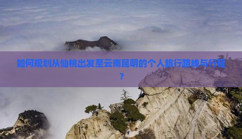 如何规划从仙桃出发至云南昆明的个人旅行路线与行程？