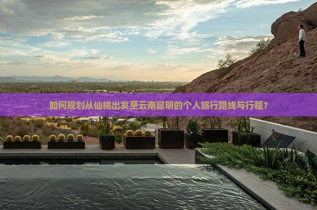如何规划从仙桃出发至云南昆明的个人旅行路线与行程？