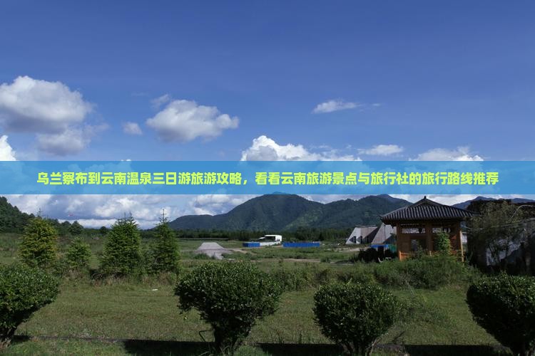 乌兰察布到云南温泉三日游旅游攻略，看看云南旅游景点与旅行社的旅行路线推荐