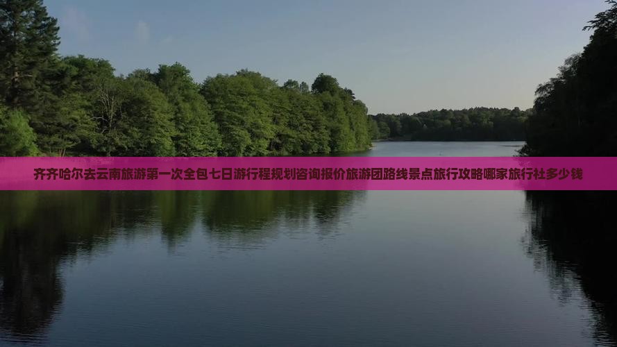 齐齐哈尔去云南旅游第一次全包七日游行程规划咨询报价旅游团路线景点旅行攻略哪家旅行社多少钱
