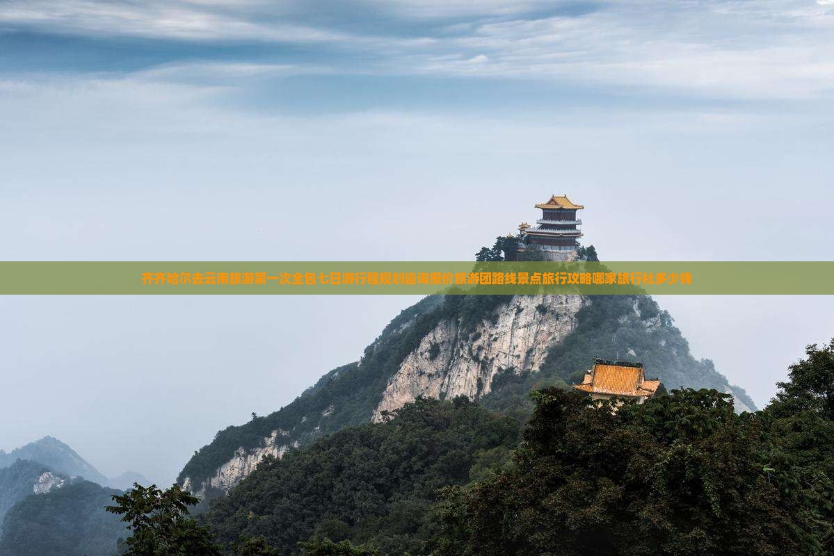 齐齐哈尔去云南旅游第一次全包七日游行程规划咨询报价旅游团路线景点旅行攻略哪家旅行社多少钱