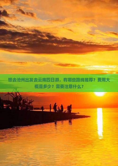 想去沧州出发去云南四日游，有哪些路线推荐？费用大概是多少？需要注意什么？