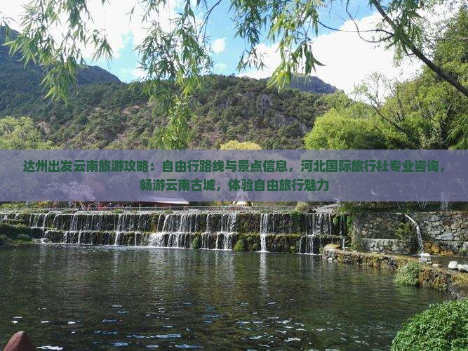 达州出发云南旅游攻略：自由行路线与景点信息，河北国际旅行社专业咨询，畅游云南古城，体验自由旅行魅力