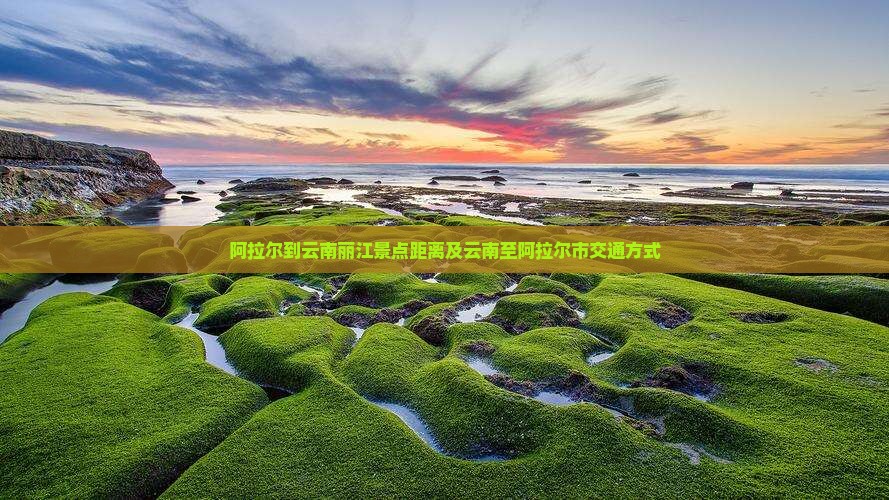 阿拉尔到云南丽江景点距离及云南至阿拉尔市交通方式