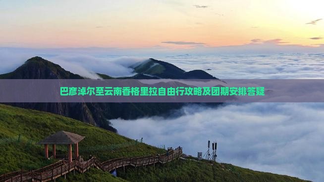 巴彦淖尔至云南香格里拉自由行攻略及团期安排答疑