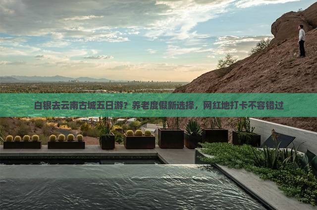 白银去云南古城五日游？养老度假新选择，网红地打卡不容错过