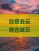 白银去云南古城五日游？养老度假新选择，网红地打卡不容错过