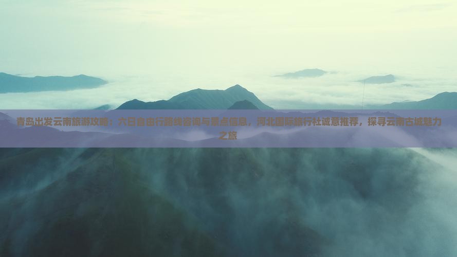 青岛出发云南旅游攻略：六日自由行路线咨询与景点信息，河北国际旅行社诚意推荐，探寻云南古城魅力之旅