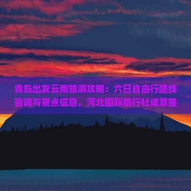 青岛出发云南旅游攻略：六日自由行路线咨询与景点信息，河北国际旅行社诚意推荐，探寻云南古城魅力之旅