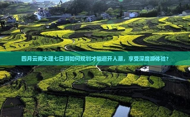 四月云南大理七日游如何规划才能避开人潮，享受深度游体验？