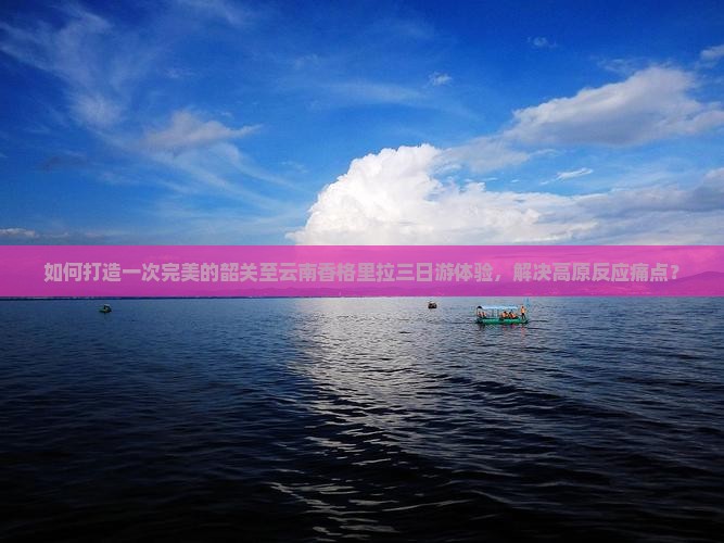 如何打造一次完美的韶关至云南香格里拉三日游体验，解决高原反应痛点？